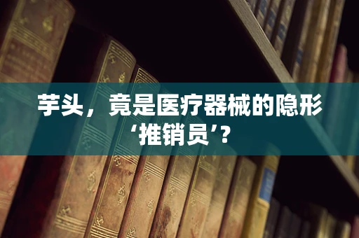 芋头，竟是医疗器械的隐形‘推销员’？