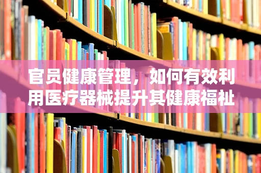 官员健康管理，如何有效利用医疗器械提升其健康福祉？