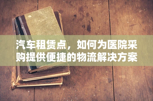 汽车租赁点，如何为医院采购提供便捷的物流解决方案？