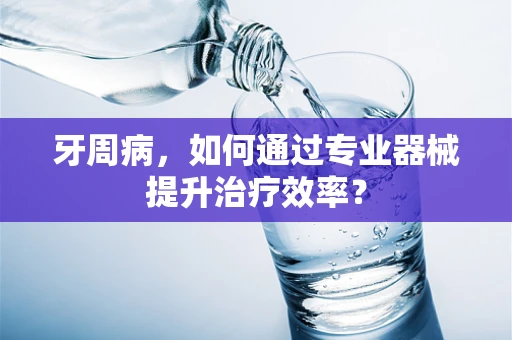 牙周病，如何通过专业器械提升治疗效率？