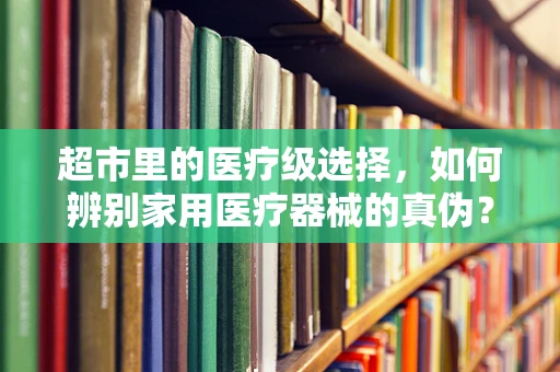 超市里的医疗级选择，如何辨别家用医疗器械的真伪？