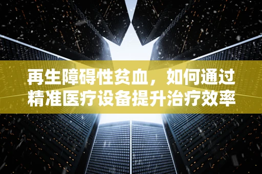 再生障碍性贫血，如何通过精准医疗设备提升治疗效率？