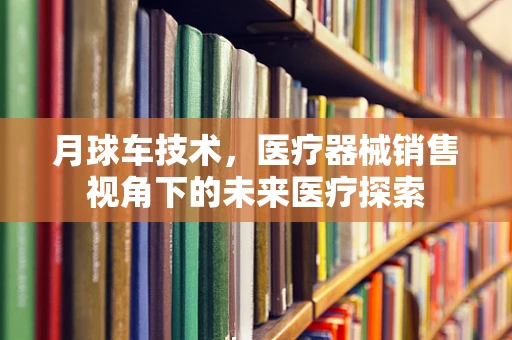 月球车技术，医疗器械销售视角下的未来医疗探索