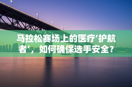 马拉松赛场上的医疗‘护航者’，如何确保选手安全？