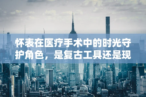 怀表在医疗手术中的时光守护角色，是复古工具还是现代科技的补充？