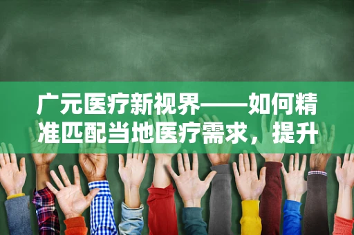 广元医疗新视界——如何精准匹配当地医疗需求，提升基层诊疗水平？